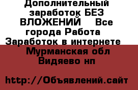 Дополнительный заработок БЕЗ ВЛОЖЕНИЙ! - Все города Работа » Заработок в интернете   . Мурманская обл.,Видяево нп